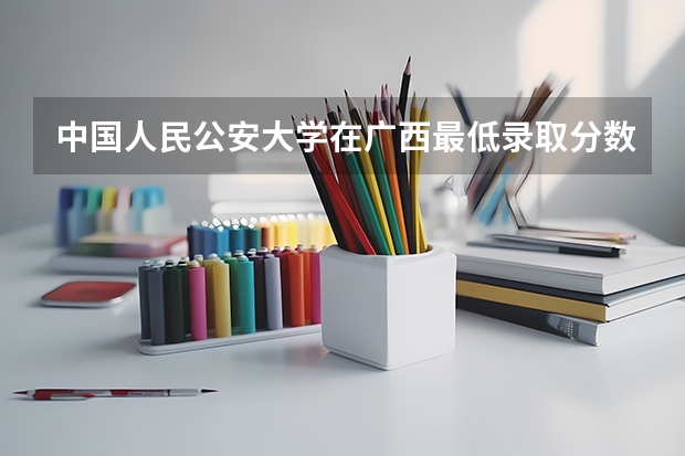 中国人民公安大学在广西最低录取分数线介绍