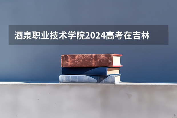 酒泉职业技术学院2024高考在吉林招生计划