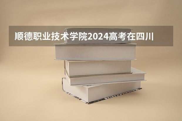 顺德职业技术学院2024高考在四川招生计划