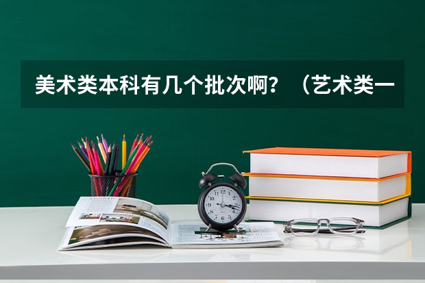 美术类本科有几个批次啊？（艺术类一个批次只能报一个学校，第一批次是第一志愿，第二批次是第二志愿么？）