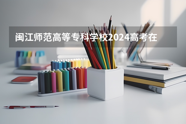闽江师范高等专科学校2024高考在四川招生计划