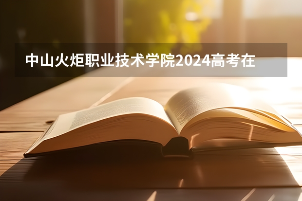 中山火炬职业技术学院2024高考在江西招生计划