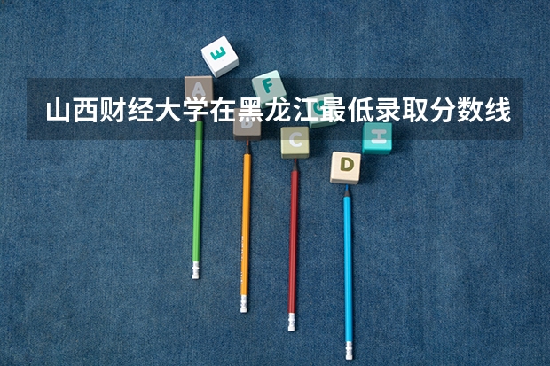 山西财经大学在黑龙江最低录取分数线介绍