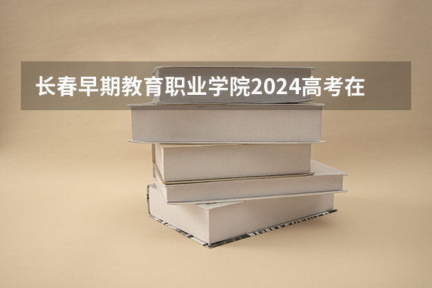 长春早期教育职业学院2024高考在吉林招生计划