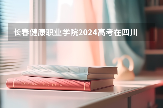 长春健康职业学院2024高考在四川招生计划