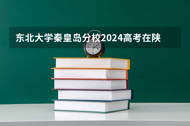 东北大学秦皇岛分校2024高考在陕西招生计划