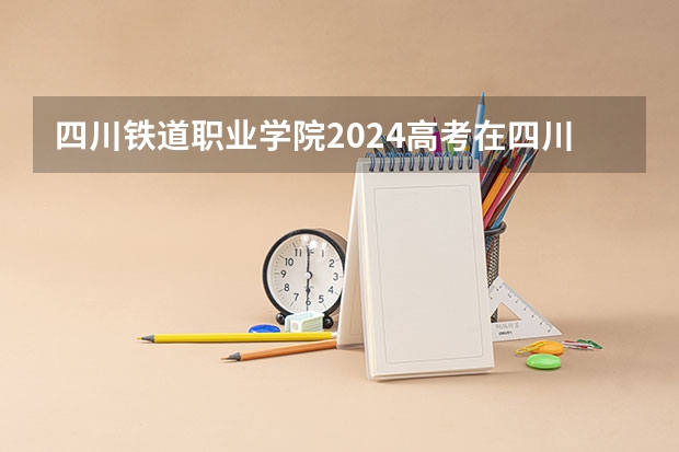 四川铁道职业学院2024高考在四川招生计划