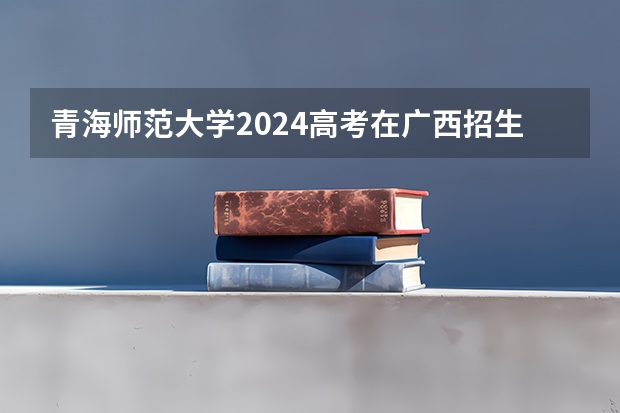 青海师范大学2024高考在广西招生计划
