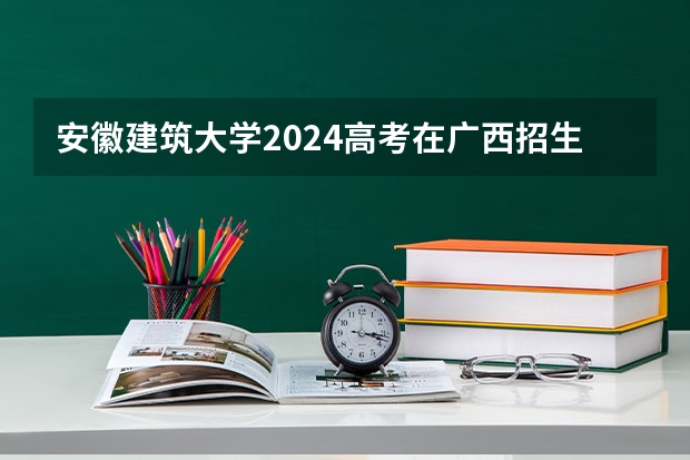 安徽建筑大学2024高考在广西招生计划