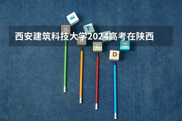 西安建筑科技大学2024高考在陕西招生计划