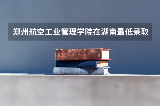 郑州航空工业管理学院在湖南最低录取分数线介绍