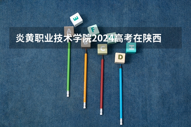 炎黄职业技术学院2024高考在陕西招生计划