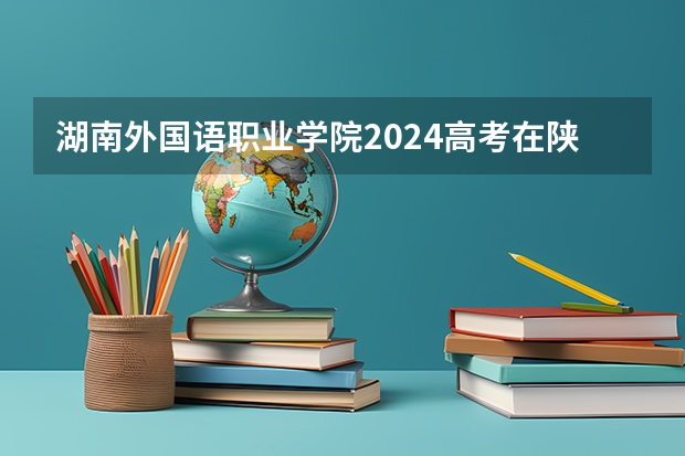 湖南外国语职业学院2024高考在陕西招生计划