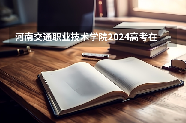 河南交通职业技术学院2024高考在陕西招生计划