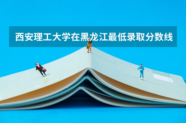 西安理工大学在黑龙江最低录取分数线介绍