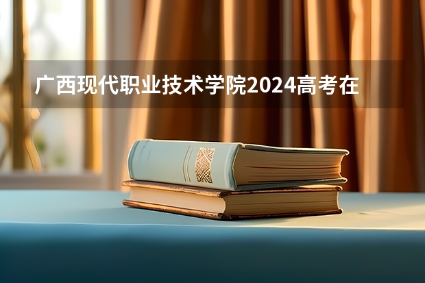 广西现代职业技术学院2024高考在广西招生计划