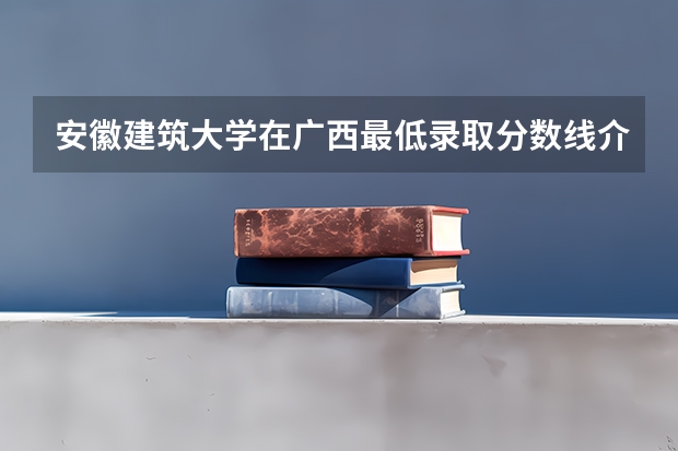 安徽建筑大学在广西最低录取分数线介绍