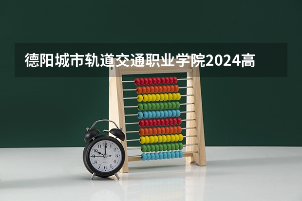 德阳城市轨道交通职业学院2024高考在广西招生计划