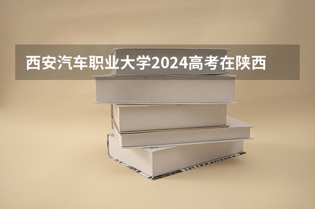 西安汽车职业大学2024高考在陕西招生计划