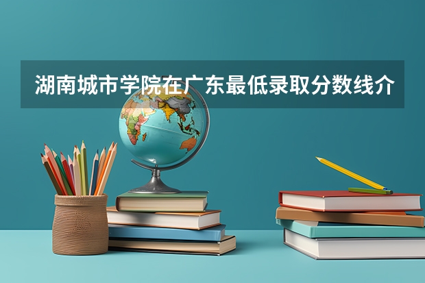 湖南城市学院在广东最低录取分数线介绍