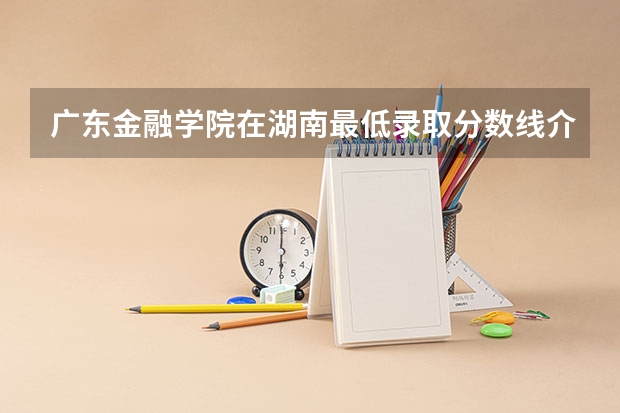 广东金融学院在湖南最低录取分数线介绍