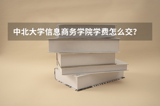 中北大学信息商务学院学费怎么交？