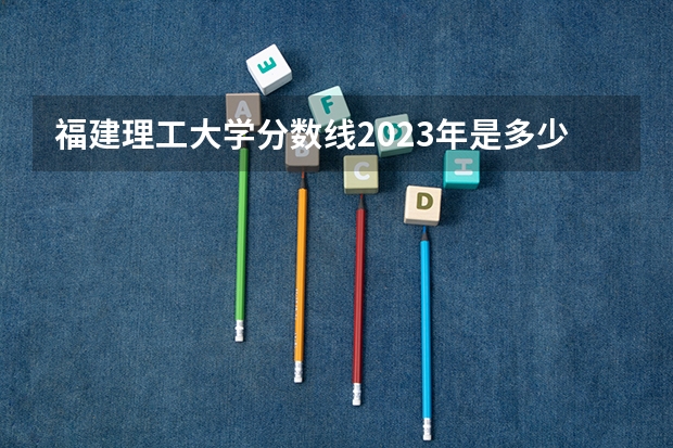 福建理工大学分数线2023年是多少？