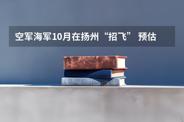 空军海军10月在扬州“招飞” 预估高考成绩达本一线 空军海军10月在扬州“招飞” 预估高考成绩达本一线