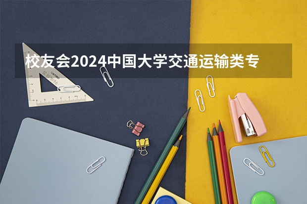 校友会2024中国大学交通运输类专业排名，大连海事大学、 广州航海学院第一（校友会2024中国大学航海技术专业排名，大连海事大学、广州航海学院第一）
