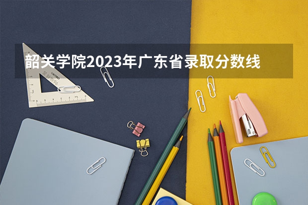 韶关学院2023年广东省录取分数线 韶关学院专科批分数线