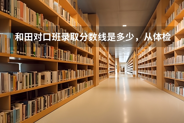和田对口班录取分数线是多少，从体检分数线会增高多少？