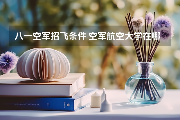 八一空军招飞条件 空军航空大学在哪（报考注意事项）
